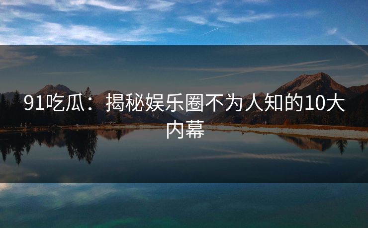 91吃瓜：揭秘娱乐圈不为人知的10大内幕