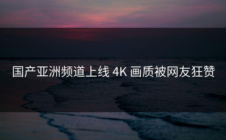 国产亚洲频道上线 4K 画质被网友狂赞