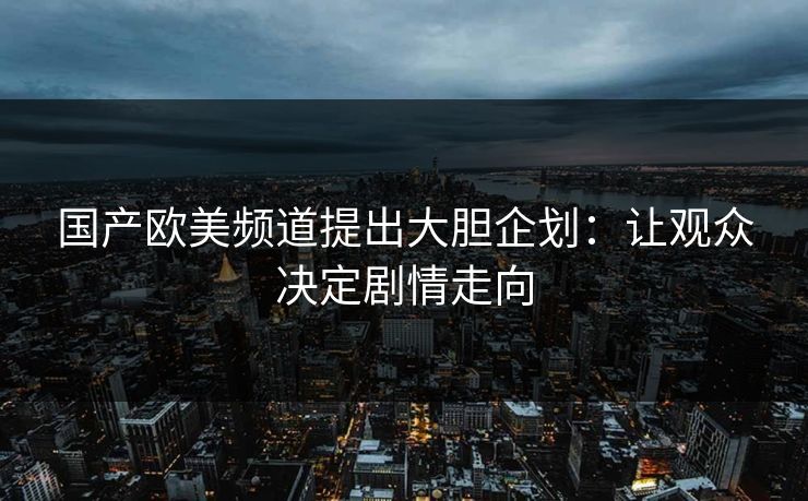 国产欧美频道提出大胆企划：让观众决定剧情走向