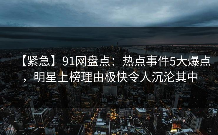 【紧急】91网盘点：热点事件5大爆点，明星上榜理由极快令人沉沦其中