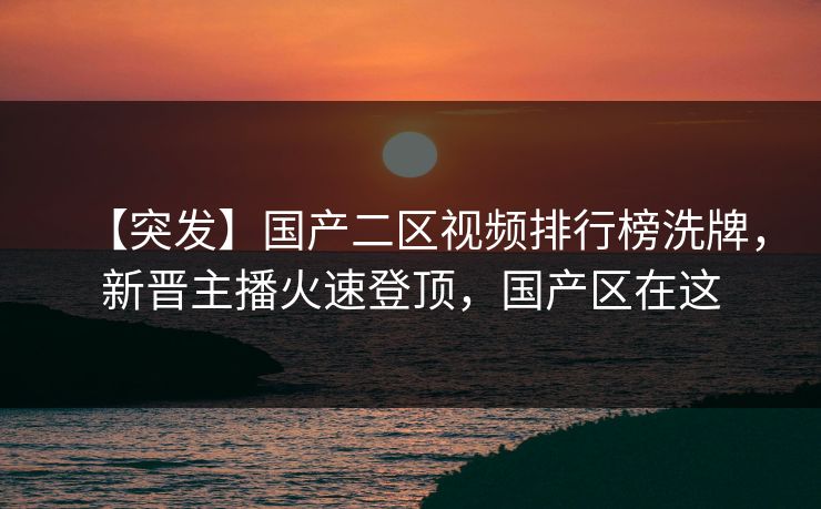 【突发】国产二区视频排行榜洗牌，新晋主播火速登顶，国产区在这