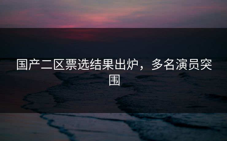 国产二区票选结果出炉，多名演员突围