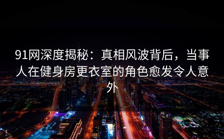 91网深度揭秘：真相风波背后，当事人在健身房更衣室的角色愈发令人意外