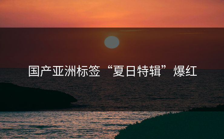 国产亚洲标签“夏日特辑”爆红 国产亚洲标签“夏日特辑”爆红