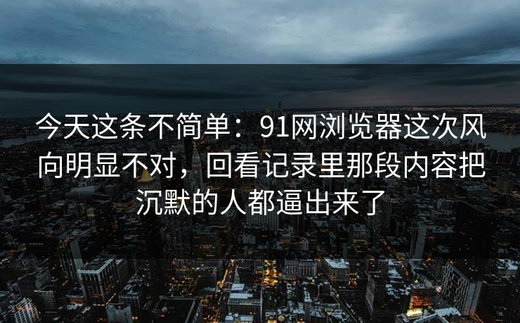 今天这条不简单：91网浏览器这次风向明显不对，回看记录里那段内容把沉默的人都逼出来了