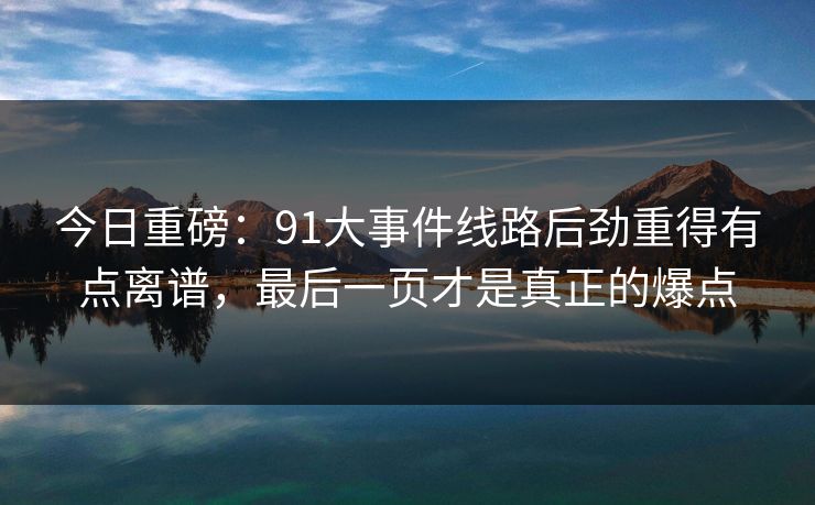 今日重磅：91大事件线路后劲重得有点离谱，最后一页才是真正的爆点