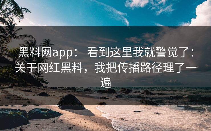 黑料网app： 看到这里我就警觉了：关于网红黑料，我把传播路径理了一遍