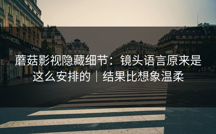 蘑菇影视隐藏细节：镜头语言原来是这么安排的｜结果比想象温柔