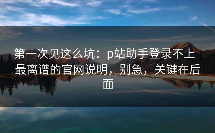 第一次见这么坑：p站助手登录不上｜最离谱的官网说明，别急，关键在后面
