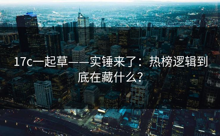 17c一起草——实锤来了：热榜逻辑到底在藏什么？
