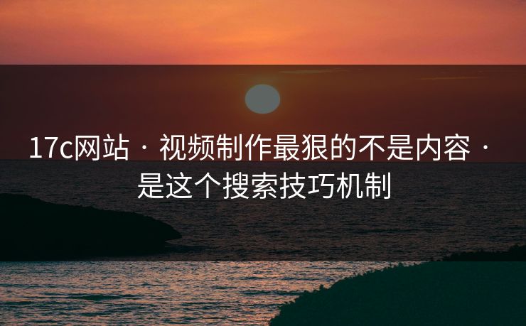 17c网站 · 视频制作最狠的不是内容 · 是这个搜索技巧机制