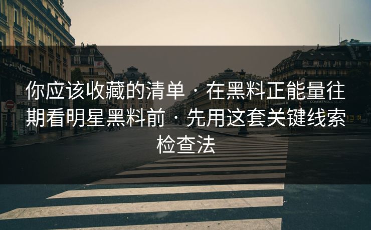 你应该收藏的清单 · 在黑料正能量往期看明星黑料前 · 先用这套关键线索检查法