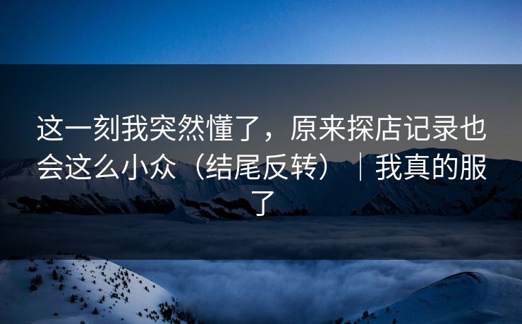 这一刻我突然懂了，原来探店记录也会这么小众（结尾反转）｜我真的服了
