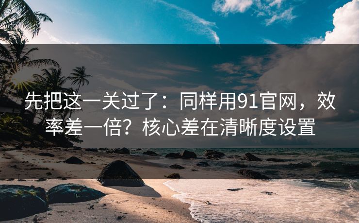 先把这一关过了：同样用91官网，效率差一倍？核心差在清晰度设置