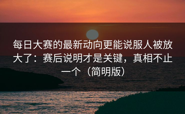 每日大赛的最新动向更能说服人被放大了：赛后说明才是关键，真相不止一个（简明版）