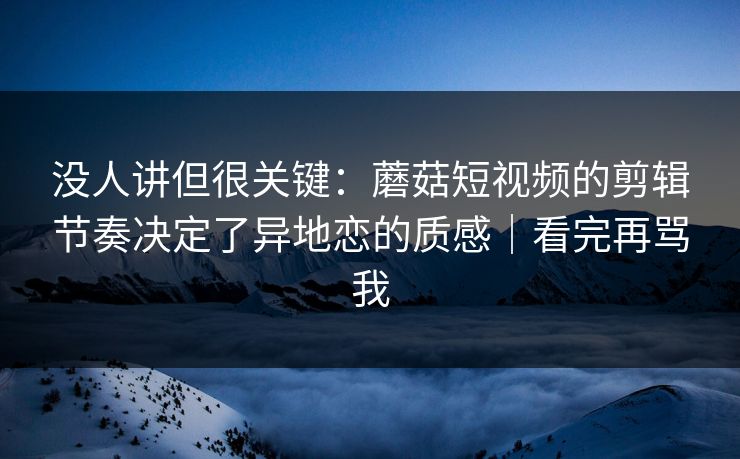 没人讲但很关键：蘑菇短视频的剪辑节奏决定了异地恋的质感｜看完再骂我