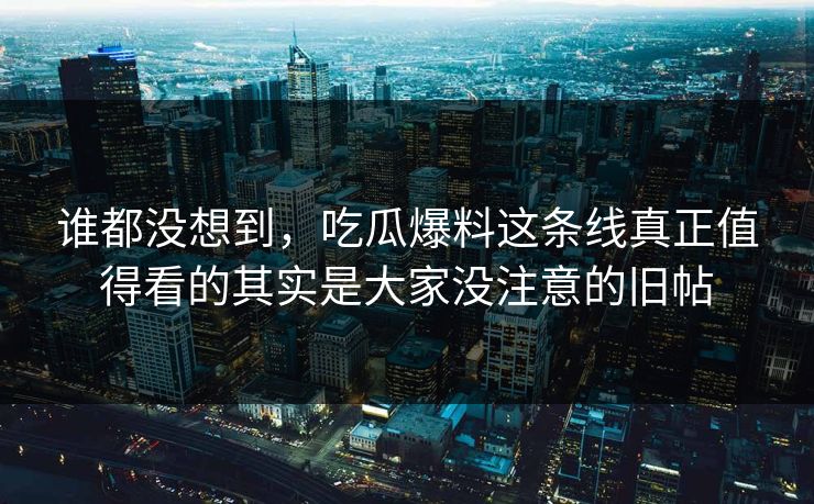 谁都没想到，吃瓜爆料这条线真正值得看的其实是大家没注意的旧帖