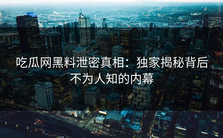 吃瓜网黑料泄密真相：独家揭秘背后不为人知的内幕