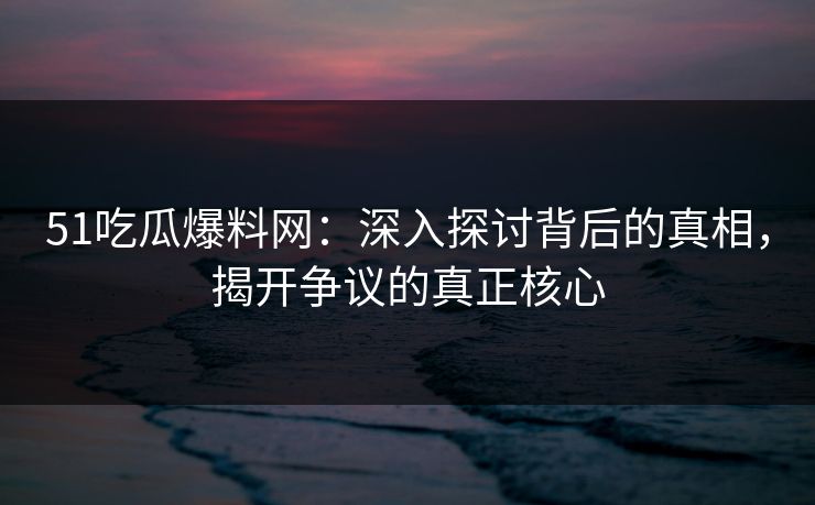 51吃瓜爆料网：深入探讨背后的真相，揭开争议的真正核心