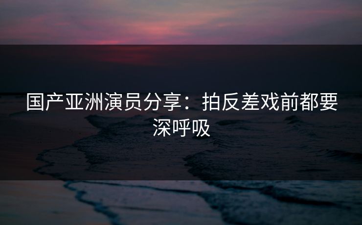 国产亚洲演员分享：拍反差戏前都要深呼吸