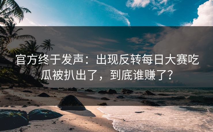 官方终于发声：出现反转每日大赛吃瓜被扒出了，到底谁赚了？